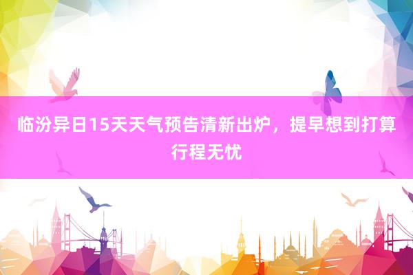 临汾异日15天天气预告清新出炉，提早想到打算行程无忧
