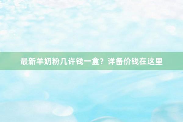 最新羊奶粉几许钱一盒？详备价钱在这里